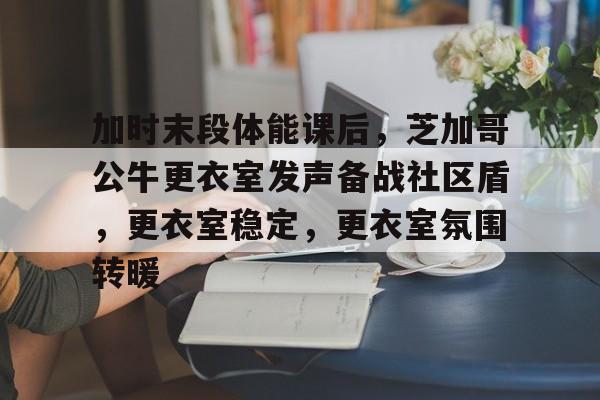 包含加时末段体能课后，芝加哥公牛更衣室发声备战社区盾，更衣室稳定，更衣室氛围转暖的词条-开云最新网址